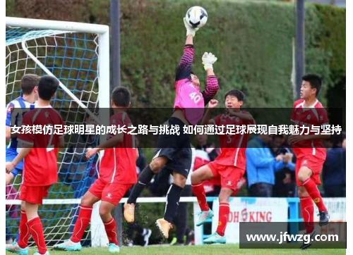 女孩模仿足球明星的成长之路与挑战 如何通过足球展现自我魅力与坚持