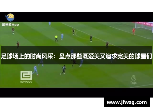 足球场上的时尚风采：盘点那些既爱美又追求完美的球星们