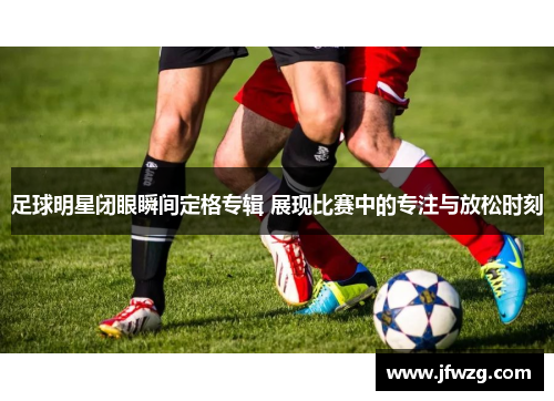 足球明星闭眼瞬间定格专辑 展现比赛中的专注与放松时刻