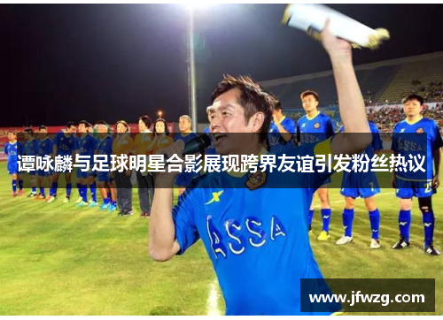 谭咏麟与足球明星合影展现跨界友谊引发粉丝热议