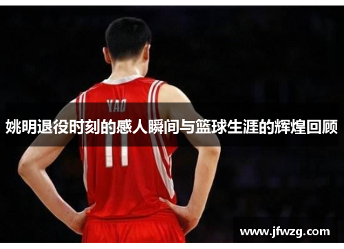 姚明退役时刻的感人瞬间与篮球生涯的辉煌回顾