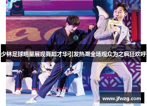少林足球明星展现舞蹈才华引发热潮全场观众为之疯狂欢呼