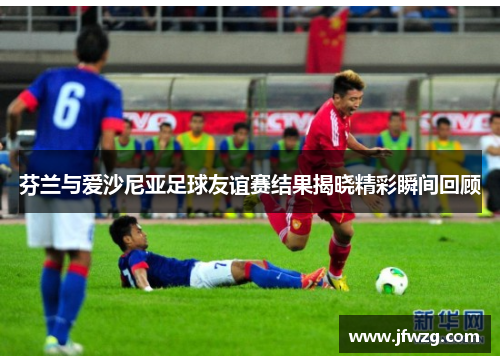 芬兰与爱沙尼亚足球友谊赛结果揭晓精彩瞬间回顾
